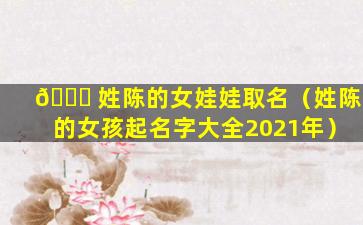 💐 姓陈的女娃娃取名（姓陈的女孩起名字大全2021年）